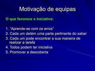 Motivação de equipas
O que favorece a iniciativa:
1. “Aprende-se com os erros”
2. Cada um detém uma parte pertinente do saber
3. Cada um pode encontrar a sua maneira de
realizar a tarefa
4. Todos podem ter iniciativa
5. Promover a descoberta
 