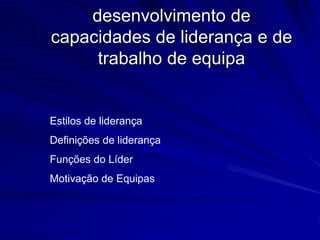 desenvolvimento de
capacidades de liderança e de
trabalho de equipa
Estilos de liderança
Definições de liderança
Funções do Líder
Motivação de Equipas
 
