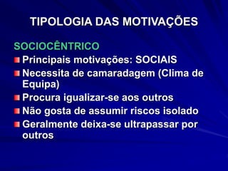 TIPOLOGIA DAS MOTIVAÇÕES
SOCIOCÊNTRICO
Principais motivações: SOCIAIS
Necessita de camaradagem (Clima de
Equipa)
Procura igualizar-se aos outros
Não gosta de assumir riscos isolado
Geralmente deixa-se ultrapassar por
outros
 