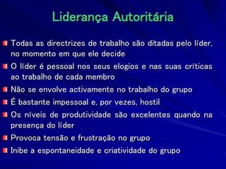Liderança Autoritária
Todas as directrizes de trabalho são ditadas pelo líder,
no momento em que ele decide
O líder é pessoal nos seus elogios e nas suas críticas
ao trabalho de cada membro
Não se envolve activamente no trabalho do grupo
É bastante impessoal e, por vezes, hostil
Os níveis de produtividade são excelentes quando na
presença do líder
Provoca tensão e frustração no grupo
Inibe a espontaneidade e criatividade do grupo
 