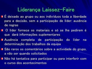 Liderança Laissez-Faire
É deixado ao grupo ou aos indivíduos toda a liberdade
para a decisão, sem a participação de líder: ausência
de regras
O líder fornece os materiais e só se lhe pedirem é
que dará informações suplementares
Ausência completa de participação do líder na
determinação dos trabalhos da equipa
São raros os comentários sobre a actividade do grupo,
a não ser quando solicitados
Não há tentativa para participar ou para interferir com
o curso dos acontecimentos
 
