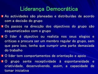 Liderança Democrática
As actividades são planeadas e distribuídas de acordo
com a decisão do grupo
Os passos na direcção dos objectivos do grupo são
esquematizados com o grupo
O líder é objectivo ou realista nos seus elogios e
críticas e procura ser um membro regular do grupo, sem
que para isso, tenha que cumprir uma parte demasiada
do trabalho
O líder tem comportamentos de orientação e apoio
O grupo sente receptividade à espontaneidade e
criatividade, desenvolvendo, assim, a capacidade de
tomar iniciativa
 