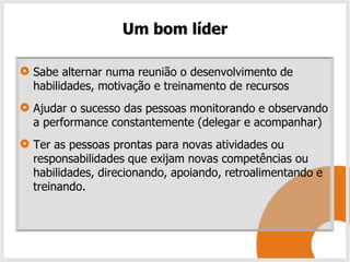 Um bom líder

Sabe alternar numa reunião o desenvolvimento de
habilidades, motivação e treinamento de recursos
Ajudar o sucesso das pessoas monitorando e observando
a performance constantemente (delegar e acompanhar)
Ter as pessoas prontas para novas atividades ou
responsabilidades que exijam novas competências ou
habilidades, direcionando, apoiando, retroalimentando e
treinando.
 