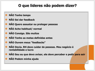O que lideres não podem dizer?

NÃO Tenho tempo
NÃO Sei dar feedback
NÃO Quero assustar ou proteger pessoas
NÃO Acho habitual/ normal
NÃO Consigo. São muitos
NÃO Tenho as metas definidas antes
NÃO Ouvem meus “feedbacks”
NÃO Devia. RH deve cuidar de pessoas. Meu negócio é
rentabilidade e lucro
NÃO Sou eu que devo avisar, ele deve perceber e pedir para sair
NÃO Pedem minha ajuda
 