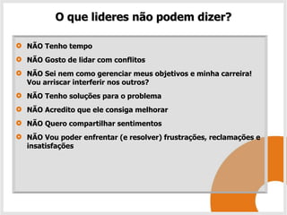O que lideres não podem dizer?

NÃO Tenho tempo
NÃO Gosto de lidar com conflitos
NÃO Sei nem como gerenciar meus objetivos e minha carreira!
Vou arriscar interferir nos outros?
NÃO Tenho soluções para o problema
NÃO Acredito que ele consiga melhorar
NÃO Quero compartilhar sentimentos
NÃO Vou poder enfrentar (e resolver) frustrações, reclamações e
insatisfações
 