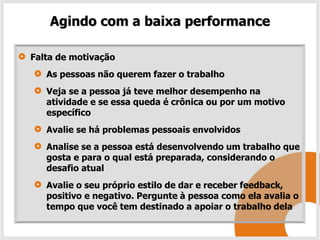 Agindo com a baixa performance

Falta de motivação
   As pessoas não querem fazer o trabalho
   Veja se a pessoa já teve melhor desempenho na
   atividade e se essa queda é crônica ou por um motivo
   específico
   Avalie se há problemas pessoais envolvidos
   Analise se a pessoa está desenvolvendo um trabalho que
   gosta e para o qual está preparada, considerando o
   desafio atual
   Avalie o seu próprio estilo de dar e receber feedback,
   positivo e negativo. Pergunte à pessoa como ela avalia o
   tempo que você tem destinado a apoiar o trabalho dela
 