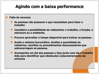 Agindo com a baixa performance

Falta de recursos
   As pessoas não possuem o que necessitam para fazer o
   trabalho
   Considere a possibilidade de redesenhar o trabalho, a função, a
   estrutura ou o ambiente.
   Procure aproveitar o tempo disponível para treinar as pessoas .
   Avalie o sistema burocrático. Analise a quantidade de
   relatórios, reuniões ou procedimentos desnecessários que
   sobrecarregam as pessoas.
   Acompanhe um dia das pessoas e faça junto com ela o trabalho
   dela para identificar que obstáculos costumeiramente ela
   enfrenta
 
