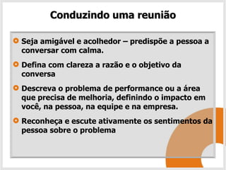 Conduzindo uma reunião

Seja amigável e acolhedor – predispõe a pessoa a
conversar com calma.
Defina com clareza a razão e o objetivo da
conversa
Descreva o problema de performance ou a área
que precisa de melhoria, definindo o impacto em
você, na pessoa, na equipe e na empresa.
Reconheça e escute ativamente os sentimentos da
pessoa sobre o problema
 