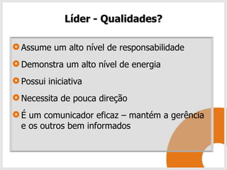 Líder - Qualidades?

Assume um alto nível de responsabilidade
Demonstra um alto nível de energia
Possui iniciativa
Necessita de pouca direção
É um comunicador eficaz – mantém a gerência
e os outros bem informados
 
