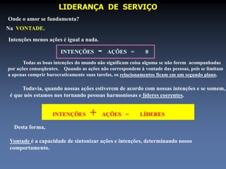 LIDERANÇA DE SERVIÇO 
Onde o amor se fundamenta? 
Na VONTADE. 
Intenções menos ações é igual a nada. 
INTENÇÕES - AÇÕES = 0 
Todas as boas intenções do mundo não significam coisa alguma se não forem acompanhadas 
por ações conseqüentes. Quando as ações não correspondem à vontade das pessoas, pois se limitam 
a apenas cumprir burocraticamente suas tarefas, os relacionamentos ficam em um segundo plano. 
Todavia, quando nossas ações estiverem de acordo com nossas intenções e se somem, 
é que nós estamos nos tornando pessoas harmoniosas e líderes coerentes. 
INTENÇÕES + AÇÕES = LÍDERES 
Desta forma, 
Vontade é a capacidade de sintonizar ações e intenções, determinando nosso 
comportamento. 
 