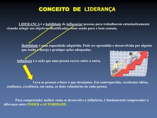 CONCEITO DE LIDERANÇA 
LIDERANÇA é a habilidade de influenciar pessoas para trabalharem entusiasticamente 
visando atingir aos objetivos identificados como sendo para o bem comum. 
Habilidade é uma capacidade adquirida. Pode ser aprendida e desenvolvida por alguém 
que tenha o desejo e pratique ações adequadas. 
Influência é a ação que uma pessoa exerce sobre a outra. 
Leva as pessoas a fazer o que desejamos. Em contrapartida, recebemos idéias, 
confiança, excelência, em suma, os dons voluntários de cada pessoa. 
Para compreender melhor como se desenvolve a influência, é fundamental compreender a 
diferença entre PODER e AUTORIDADE. 
 