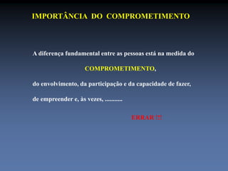 IMPORTÂNCIA DO COMPROMETIMENTO 
A diferença fundamental entre as pessoas está na medida do 
COMPROMETIMENTO, 
do envolvimento, da participação e da capacidade de fazer, 
de empreender e, às vezes, ........... 
ERRAR !!! 
 