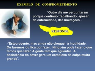 EXEMPLO DE COMPROMETIMENTO 
¨Outro dia me perguntaram 
porque continuo trabalhando, apesar 
da enfermidade, das limitações¨. 
RESPONDI: 
-¨Estou doente, mas ainda não cheguei à inutilidade. 
Ou fazemos ou fica por fazer. Ninguém pode fazer o que 
temos que fazer. A gente tem que agüentar. A 
desistência do dever gera um complexo de culpa muito 
grande¨. 
 