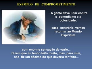 EXEMPLO DE COMPROMETIMENTO 
¨A gente deve lutar contra 
o comodismo e a 
ociosidade; 
caso contrário, vamos 
retornar ao Mundo 
Espiritual 
com enorme sensação de vazio... 
Dizem que eu tenho feito muito, mas, para mim, 
não fiz um décimo do que deveria ter feito... 
 