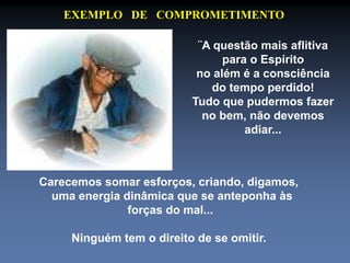 EXEMPLO DE COMPROMETIMENTO 
¨A questão mais aflitiva 
para o Espírito 
no além é a consciência 
do tempo perdido! 
Tudo que pudermos fazer 
no bem, não devemos 
adiar... 
Carecemos somar esforços, criando, digamos, 
uma energia dinâmica que se anteponha às 
forças do mal... 
Ninguém tem o direito de se omitir. 
 