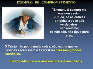 EXEMPLO DE COMPROMETIMENTO 
¨Emmanuel sempre me 
ensinou assim: 
- Chico, se as críticas 
dirigidas a você são 
verdadeiras, 
não reclame; 
se não são, não ligue para 
elas. 
O Cristo não pediu muita coisa, não exigiu que as 
pessoas escalassem o Everest ou fizessem grandes 
sacrifícios. 
Ele só pediu que nos amássemos uns aos outros. 
 