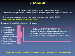 O CARÁTER 
Caráter é a qualidade inerente a certos modos de ser. 
É formado pelos princípios e valores que dão direção, significado e profundidade à vida. 
O primeiro passo para formar o caráter é enfrentar uma escolha difícil: 
comprometer-se a mudar e manter-se firme. 
Exemplos de qualidades humanas (virtudes): 
Humildade 
Confiabilidade 
Honestidade 
Compromisso 
Atitudes positivas 
Afetividade 
Respeitabilidade 
Bom ouvinte 
Todas são COMPORTAMENTOS. 
Algumas se tornam comportamentos habituais. 
Os hábitos são nossos traços característicos. 
Os hábitos evoluem; amadurecem em altos níveis. 
O desafio para o líder é escolher os traços de caráter que necessitam ser trabalhados. 
 