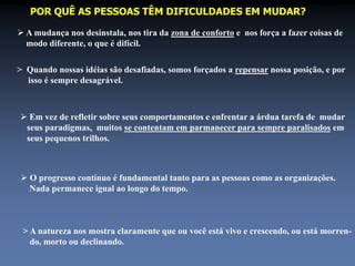 POR QUÊ AS PESSOAS TÊM DIFICULDADES EM MUDAR? 
 A mudança nos desinstala, nos tira da zona de conforto e nos força a fazer coisas de 
modo diferente, o que é difícil. 
> Quando nossas idéias são desafiadas, somos forçados a repensar nossa posição, e por 
isso é sempre desagrável. 
 Em vez de refletir sobre seus comportamentos e enfrentar a árdua tarefa de mudar 
seus paradigmas, muitos se contentam em parmanecer para sempre paralisados em 
seus pequenos trilhos. 
 O progresso contínuo é fundamental tanto para as pessoas como as organizações. 
Nada permanece igual ao longo do tempo. 
> A natureza nos mostra claramente que ou você está vivo e crescendo, ou está morren-do, 
morto ou declinando. 
 