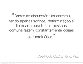 “Dadas as circunstâncias corretas,
tendo apenas sonhos, determinação e
liberdade para tentar, pessoas
comuns fazem constantemente coisas
extraordinárias.”
Dee Hock, CEO Emérito, Visa
terça-feira, 28 de maio de 2013
 
