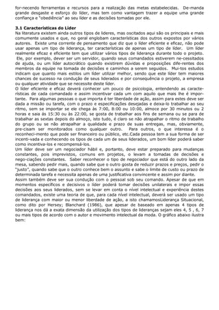 for-necendo ferramentas e recursos para a realização das metas estabelecidas. De-manda
grande desgaste e esforço do líder, mas tem como vantagem trazer a equipe uma grande
confiança e “obediência” ao seu líder e as decisões tomadas por ele.
3.1 Características do Líder
Na literatura existem ainda outros tipos de lideres, mas oscitados aqui são os principais e mais
comumente usados e que, no geral englobam características dos outros expostos por vários
autores. Existe uma corrente de pensamento que diz que o líder eficiente e eficaz, não pode
usar apenas um tipo de liderança, ter características de apenas um tipo de líder. Um líder
realmente eficaz e eficiente tem que utilizar vários tipos de liderança durante todo o projeto.
Ele, por exemplo, dever ser um servidor, quando seus comandados estiverem ne-cessitados
de ajuda, ou um líder autocrático quando existirem dúvidas e proposições dife-rentes dos
membros da equipe na tomada de decisões e caminhos a serem seguidos. Mui-tos estudos
indicam que quanto mais estilos um líder utilizar melhor, sendo que este líder tem maiores
chances de sucesso na condução de seus liderados e por consequência o projeto, a empresa
ou qualquer atividade que se necessite deste líder.
O líder eficiente e eficaz deverá conhecer um pouco de psicologia, entendendo as características de cada comandado e assim incentivar cada um com aquilo que mais lhe é importante. Para algumas pessoas o que importa é ter liberdade de ação, assim para estes deve ser
dada a missão ou tarefa, com o prazo e especificações desejadas e deixa-lo trabalhar ao seu
ritmo, sem se importar se ele chega às 7:00, 8:00 ou 10:00, almoce por 30 minutos ou 2
horas e saia ás 15:30 ou às 22:00, se gosta de trabalhar aos fins de semana ou se para de
trabalhar as sextas depois do almoço, isto tudo, é claro se não atrapalhar o ritmo de trabalho
do grupo ou se não atrapalhar a qualidade e prazo de suas entregas, mas, obviamente,
pre-cisam ser monitorados como qualquer outro.
Para outros, o que interessa é o
reconheci-mento que pode ser financeiro ou público, etc.Cada pessoa tem a sua forma de ser
incenti-vada e conhecendo os tipos de cada um de seus liderados, um bom líder poderá saber
como incentiva-los e recompensá-los.
Um líder deve ser um negociador hábil e, portanto, deve estar preparado para mudanças
constantes, pois imprevistos, comuns em projetos, o levam a tomadas de decisões e
nego-ciações constantes. Saber reconhecer o tipo de negociador que está do outro lado da
mesa, sabendo pedir mais, quando sabe que o outro gosta de reduzir prazos e preços, pedir o
“justo”, quando sabe que o outro conhece bem o assunto e sabe o limite de custo ou prazo de
determinada tarefa e necessita apenas de uma justificativa convincente e assim por diante.
Assim também deve ser sua condução com o pessoal sob seu comando. Apesar de que em
momentos específicos e decisivos o líder poderá tomar decisões unilaterais e impor essas
decisões aos seus liderados, sem se levar em conta o nível intelectual e experiência destes
comandados, existe uma teoria de que, para cada nível intelectual, deverá ser usado um tipo
de liderança com maior ou menor liberdade de ação, a isto chamamosLiderança Situacional,
como dito por Hersey; Blanchard (1986), que apesar de baseado em apenas 4 tipos de
liderança nos dá a exata dimensão da utilização dos tipos de lideranças sejam eles 4, 5 , 6, 7
ou mais tipos de acordo com o autor e movimento intelectual da moda. O gráfico abaixo ilustra
bem:

 