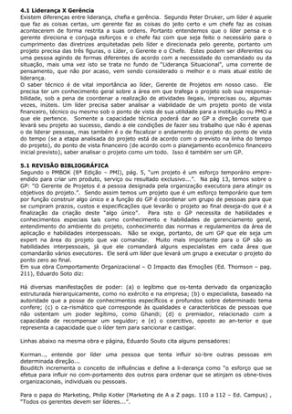 4.1 Liderança X Gerência
Existem diferenças entre liderança, chefia e gerência. Segundo Peter Druker, um líder é aquele
que faz as coisas certas, um gerente faz as coisas do jeito certo e um chefe faz as coisas
acontecerem de forma restrita a suas ordens. Portanto entendemos que o líder pensa e o
gerente direciona e conjuga esforços e o chefe faz com que seja feito o necessário para o
cumprimento das diretrizes arquitetadas pelo líder e direcionada pelo gerente, portanto um
projeto precisa das três figuras, o Líder, o Gerente e o Chefe. Estes podem ser diferentes ou
uma pessoa agindo de formas diferentes de acordo com a necessidade do comandado ou da
situação, mais uma vez isto se trata no fundo de “Liderança Situacional”, uma corrente de
pensamento, que não por acaso, vem sendo considerado o melhor e o mais atual estilo de
liderança.
O saber técnico é de vital importância ao líder, Gerente de Projetos em nosso caso. Ele
precisa ter um conhecimento geral sobre a área em que trafega o projeto sob sua responsabilidade, sob a pena de coordenar a realização de atividades ilegais, imprecisas ou, algumas
vezes, inúteis. Um líder precisa saber analisar a viabilidade de um projeto ponto de vista
financeiro, técnico ou mesmo sob o ponto de vista de sua utilidade para a instituição ou PMO a
que ele pertence. Somente a capacidade técnica poderá dar ao GP a direção correta que
levará seu projeto ao sucesso, dando a ele condições de fazer seu trabalho que não é apenas
o de liderar pessoas, mas também é o de fiscalizar o andamento do projeto do ponto de vista
do tempo (se a etapa analisada do projeto está de acordo com o previsto na linha do tempo
do projeto), do ponto de vista financeiro (de acordo com o planejamento econômico financeiro
inicial previsto), saber analisar o projeto como um todo. Isso é também ser um GP.
5.1 REVISÃO BIBLIOGRÁFICA
Segundo o PMBOK (8ª Edição – PMI), pág. 5, “um projeto é um esforço temporário empreendido para criar um produto, serviço ou resultado exclusivo...”. Na pág 13, temos sobre o
GP: “O Gerente de Projetos é a pessoa designada pela organização executora para atingir os
objetivos do projeto.”. Sendo assim temos um projeto que é um esforço temporário que tem
por função construir algo único e a função do GP é coordenar um grupo de pessoas para que
se cumpram prazos, custos e especificações que levarão o projeto ao final deseja-do que é a
finalização da criação deste “algo único”.
Para isto o GP necessita de habilidades e
conhecimentos especiais tais como conhecimento e habilidades de gerenciamento geral,
entendimento do ambiente do projeto, conhecimento das normas e regulamentos da área de
aplicação e habilidades interpessoais. Não se exige, portanto, de um GP que ele seja um
expert na área do projeto que vai comandar. Muito mais importante para o GP são as
habilidades interpessoais, já que ele comandará alguns especialistas em cada área que
comandarão vários executores. Ele será um líder que levará um grupo a executar o projeto do
ponto zero ao final.
Em sua obra Comportamento Organizacional – O Impacto das Emoções (Ed. Thomson – pag.
211), Eduardo Soto diz:
Há diversas manifestações de poder: (a) o legítimo que os-tenta derivado da organização
estruturada hierarquicamente, como no exército e na empresa; (b) o especialista, baseado na
autoridade que a posse de conhecimentos específicos e profundos sobre determinado tema
confere; (c) o ca-rismático que corresponde às qualidades e características de pessoas que
não ostentam um poder legítimo, como Ghandi; (d) o premiador, relacionado com a
capacidade de recompensar um seguidor; e (e) o coercitivo, oposto ao an-terior e que
representa a capacidade que o líder tem para sancionar e castigar.
Linhas abaixo na mesma obra e página, Eduardo Souto cita alguns pensadores:
Korman.., entende por líder uma pessoa que tenta influir so-bre outras pessoas em
determinada direção...
Bouditch incrementa o conceito de influências e define a li-derança como “o esforço que se
efetua para influir no com-portamento dos outros para ordenar que se atinjam os obne-tivos
organizacionais, individuais ou pessoais.
Para o papa do Marketing, Philip Kotler (Marketing de A a Z pags. 110 a 112 – Ed. Campus) ,
“Todos os gerentes devem ser líderes...”.

 