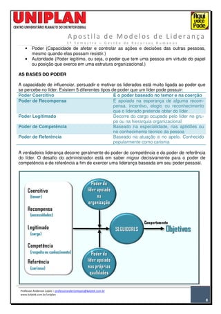P L A N O S D E M A N U T E N Ç Ã O
A p ost ila de M od elos d e Lid era nç a
3 º S e m e s t r e – G e s t ã o d e R e c u r s o s H u m a n o s
Professor Anderson Lopes – professorandersonlopes@kalytek.com.br
www.kalytek.com.br/uniplan
8
• Poder (Capacidade de afetar e controlar as ações e decisões das outras pessoas,
mesmo quando elas possam resistir.)
• Autoridade (Poder legítimo, ou seja, o poder que tem uma pessoa em virtude do papel
ou posição que exerce em uma estrutura organizacional.)
AS BASES DO PODER
A capacidade de influenciar, persuadir e motivar os liderados está muito ligada ao poder que
se percebe no líder. Existem 5 diferentes tipos de poder que um líder pode possuir:
Poder Coercitivo É o poder baseado no temor e na coerção
Poder de Recompensa É apoiado na esperança de alguma recom-
pensa, incentivo, elogio ou reconhecimento
que o liderado pretende obter do líder
Poder Legitimado Decorre do cargo ocupado pelo líder no gru-
po ou na hierarquia organizacional
Poder de Competência Baseado na especialidade, nas aptidões ou
no conhecimento técnico da pessoa
Poder de Referência Baseado na atuação e no apelo. Conhecido
popularmente como carisma
A verdadeira liderança decorre geralmente do poder de competência e do poder de referência
do líder. O desafio do administrador está em saber migrar decisivamente para o poder de
competência e de referência a fim de exercer uma liderança baseada em seu poder pessoal.
 
