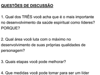 QUESTÕES DE DISCUSSÃO
1. Qual dos TRÊS você acha que é o mais importante
no desenvolvimento da saúde espiritual como líderes?
PORQUE?
2. Qual área você luta com o máximo no
desenvolvimento de suas próprias qualidades de
personagem?
3. Quais etapas você pode melhorar?
4. Que medidas você pode tomar para ser um líder
 