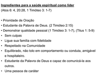 Ingredientes para a saúde espiritual como líder
(Atos 6: 4, 20:28, 1 Timóteo 3: 1-7)
• Prioridade de Oração
• Estudante da Palavra de Deus. (2 Timóteo 2:15)
• Demonstrar qualidade pessoal (1 Timóteo 3: 1-7), (Titus 1: 5-9)
• Sem culpas
• Ligue sua família com fidelidade
• Respeitado na Comunidade
• Equilibrado, não tolo em comportamento ou conduta, amigável
e hospitaleiro.
• Estudante da Palavra de Deus e capaz de comunicá-la aos
outros.
• Uma pessoa de caráter
 