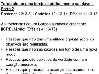 Tornando-se uma Igreja espiritualmente saudável -
Parte 2
Romanos 12: 3-8, I Coríntios 12: 12-14, Efésios 4: 13-16
As Evidências de um Corpo saudável e crescente
[IGREJA] são: (Efésios 4: 13-16)
• Pessoas que não têm uma atitude egoísta sobre os
objetivos são realizadas.
• Pessoas que não são jogadas em torno de uma nova
moda.
• Pessoas que são caixeiros da verdade com um
coração amoroso.
• Pessoas que procuram crescer juntas, usando seus
 