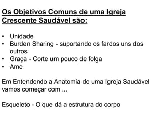 Os Objetivos Comuns de uma Igreja
Crescente Saudável são:
• Unidade
• Burden Sharing - suportando os fardos uns dos
outros
• Graça - Corte um pouco de folga
• Ame
Em Entendendo a Anatomia de uma Igreja Saudável
vamos começar com ...
Esqueleto - O que dá a estrutura do corpo
 