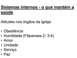 Sistemas internos - o que mantém a
saúde
Atitudes nos órgãos da igreja:
• Obediência
• Humildade (Filipenses 2: 3-4)
• Amor
• Unidade
• Serviço
• Paz
 