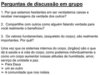 Perguntas de discussão em grupo
1. Por que estamos hesitantes em ser verdadeiros caixas e
receber mensagens da verdade dos outros?
2. Compartilhe com outros como alguém falando verdade para
você realmente o beneficiou?
3. Os valores fundamentais, (esqueleto do corpo), são realmente
importantes. Por quê?
Uma vez que os sistemas internos do corpo, (órgãos) são o que
dá à saúde e à vida do corpo, como podemos individualmente e
como um corpo aumentar nossas atitudes de humildade, amor,
serviço de unidade e paz.
➢ Para Deus
➢ um ao outro
➢ A comunidade que nos rodeia.
 