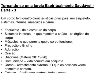 Tornando-se uma Igreja Espiritualmente Saudável -
Parte - 3
Um corpo tem quatro características principais: um esqueleto,
sistemas internos, músculos e carne.
• Esqueleto - dá a estrutura do corpo
• Sistemas internos - o que mantém a saúde - os órgãos do
corpo
• Músculos: o que permite que o corpo funcione.
• Pregação e Ensino
• Adoração
• Oração
• Disciplina (Mateus 28: 19-20)
• Comunidade – vida comum em conjunto
• Carne – revestimento externo. O que as pessoas veem
primeiro e sentem.
 