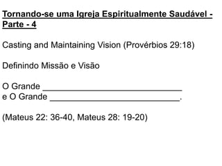 Tornando-se uma Igreja Espiritualmente Saudável -
Parte - 4
Casting and Maintaining Vision (Provérbios 29:18)
Definindo Missão e Visão
O Grande _____________________________
e O Grande ___________________________.
(Mateus 22: 36-40, Mateus 28: 19-20)
 