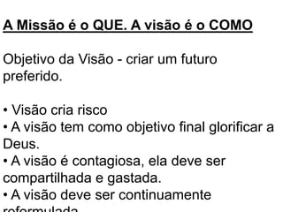 A Missão é o QUE. A visão é o COMO
Objetivo da Visão - criar um futuro
preferido.
• Visão cria risco
• A visão tem como objetivo final glorificar a
Deus.
• A visão é contagiosa, ela deve ser
compartilhada e gastada.
• A visão deve ser continuamente
 