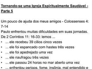 Tornando-se uma Igreja Espiritualmente Saudável -
Parte 5
Um pouco de ajuda dos meus amigos - Colossenses 4:
7-14
Paulo enfrentou muitas dificuldades em suas jornadas.
De 2 Coríntios 11: 16-33: lemos ...
• ... ele recebeu 39 cílios cinco vezes
• ... ele foi espancado com hastes três vezes
• ... ele foi apedrejado uma vez
• ... ele naufragou três vezes
• ... ele passou 24 horas no mar aberto uma vez
• ... enfrentou perigos, fome, insônia, mal entendido e
 