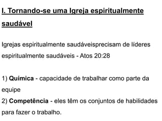 I. Tornando-se uma Igreja espiritualmente
saudável
Igrejas espiritualmente saudáveis​precisam de líderes
espiritualmente saudáveis - Atos 20:28
1) Química - capacidade de trabalhar como parte da
equipe
2) Competência - eles têm os conjuntos de habilidades
para fazer o trabalho.
 