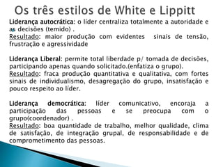 
Liderança autocrática: o líder centraliza totalmente a autoridade e
as decisões (temido) .
Resultado: maior produção com evidentes sinais de tensão,
frustração e agressividade
Liderança Liberal: permite total liberdade p/ tomada de decisões,
participando apenas quando solicitado.(enfatiza o grupo).
Resultado: fraca produção quantitativa e qualitativa, com fortes
sinais de individualismo, desagregação do grupo, insatisfação e
pouco respeito ao líder.
Liderança democrática: líder comunicativo, encoraja a
participação das pessoas e se preocupa com o
grupo(coordenador) .
Resultado: boa quantidade de trabalho, melhor qualidade, clima
de satisfação, de integração grupal, de responsabilidade e de
comprometimento das pessoas.
 
