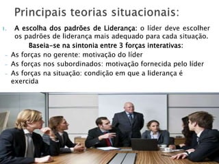 1. A escolha dos padrões de Liderança: o líder deve escolher
os padrões de liderança mais adequado para cada situação.
Baseia-se na sintonia entre 3 forças interativas:
- As forças no gerente: motivação do líder
- As forças nos subordinados: motivação fornecida pelo líder
- As forças na situação: condição em que a liderança é
exercida
 