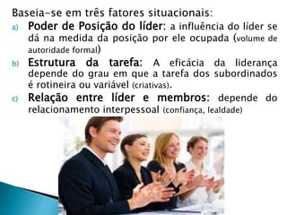 Baseia-se em três fatores situacionais:
a) Poder de Posição do líder: a influência do líder se
dá na medida da posição por ele ocupada (volume de
autoridade formal)
b) Estrutura da tarefa: A eficácia da liderança
depende do grau em que a tarefa dos subordinados
é rotineira ou variável (criativas).
c) Relação entre líder e membros: depende do
relacionamento interpessoal (confiança, lealdade)
 