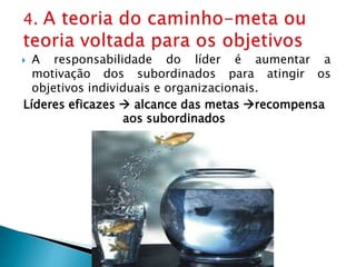  A responsabilidade do líder é aumentar a
motivação dos subordinados para atingir os
objetivos individuais e organizacionais.
Líderes eficazes  alcance das metas recompensa
aos subordinados
 