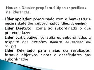 - Líder apoiador: preocupado com o bem-estar e
necessidade dos subordinados (clima de equipe)
- Líder Diretivo: conta ao subordinado o que
pretende fazer
- Líder participativo: consulta os subordinados a
respeito das decisões (tomada de decisão em
equipe)
- Líder Orientado para metas ou resultados:
formula objetivos claros e desafiadores aos
subordinados
 