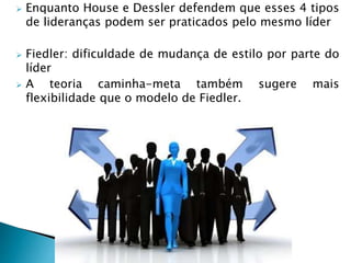  Enquanto House e Dessler defendem que esses 4 tipos
de lideranças podem ser praticados pelo mesmo líder
 Fiedler: dificuldade de mudança de estilo por parte do
líder
 A teoria caminha-meta também sugere mais
flexibilidade que o modelo de Fiedler.
 