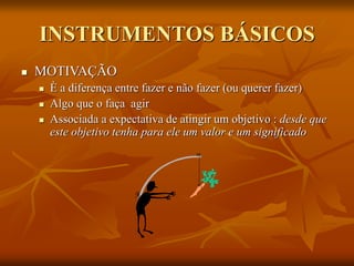 INSTRUMENTOS BÁSICOS
 MOTIVAÇÃO
 È a diferença entre fazer e não fazer (ou querer fazer)
 Algo que o faça agir
 Associada a expectativa de atingir um objetivo : desde que
este objetivo tenha para ele um valor e um significado
 