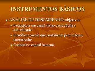 INSTRUMENTOS BÁSICOS
 ANÁLISE DE DESEMPENHO-objetivos
 Estabelecer um canal aberto entre chefia e
subordinado
 Identificar causas que contribuem para o baixo
desempenho
 Conhecer o capital humano
 