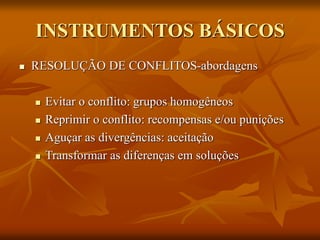 INSTRUMENTOS BÁSICOS
 RESOLUÇÃO DE CONFLITOS-abordagens
 Evitar o conflito: grupos homogêneos
 Reprimir o conflito: recompensas e/ou punições
 Aguçar as divergências: aceitação
 Transformar as diferenças em soluções
 