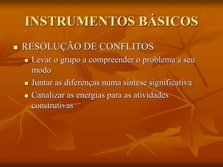 INSTRUMENTOS BÁSICOS
 RESOLUÇÃO DE CONFLITOS
 Levar o grupo a compreender o problema a seu
modo
 Juntar as diferenças numa síntese significativa
 Canalizar as energias para as atividades
construtivas
 