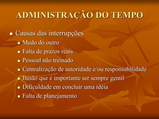 ADMINISTRAÇÃO DO TEMPO
 Causas das interrupções
 Medo do outro
 Falta de prazos reais
 Pessoal não treinado
 Centralização de autoridade e/ou responsabilidade
 Ilusão que é importante ser sempre gentil
 Dificuldade em concluir uma idéia
 Falta de planejamento
 