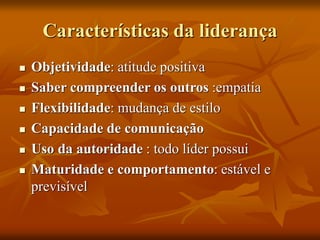 Características da liderança
 Objetividade: atitude positiva
 Saber compreender os outros :empatia
 Flexibilidade: mudança de estilo
 Capacidade de comunicação
 Uso da autoridade : todo líder possui
 Maturidade e comportamento: estável e
previsível
 