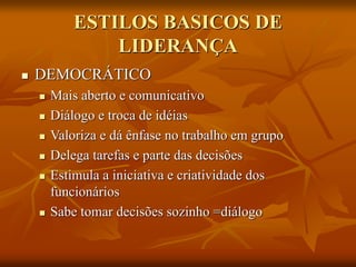 ESTILOS BASICOS DE
LIDERANÇA
 DEMOCRÁTICO
 Mais aberto e comunicativo
 Diálogo e troca de idéias
 Valoriza e dá ênfase no trabalho em grupo
 Delega tarefas e parte das decisões
 Estimula a iniciativa e criatividade dos
funcionários
 Sabe tomar decisões sozinho =diálogo
 